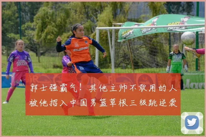 郭士强霸气！其他主帅不敢用的人被他招入中国男篮草根三级跳逆袭