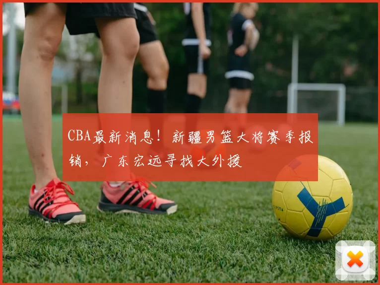 CBA最新消息！新疆男篮大将赛季报销，广东宏远寻找大外援